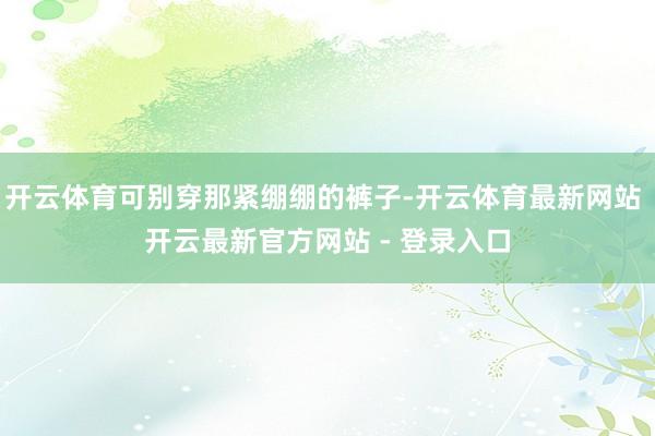 开云体育可别穿那紧绷绷的裤子-开云体育最新网站 开云最新官方网站 - 登录入口