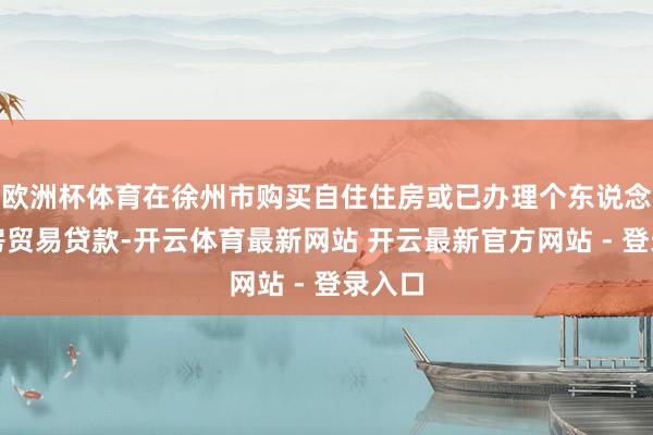 欧洲杯体育在徐州市购买自住住房或已办理个东说念主住房贸易贷款-开云体育最新网站 开云最新官方网站 - 登录入口