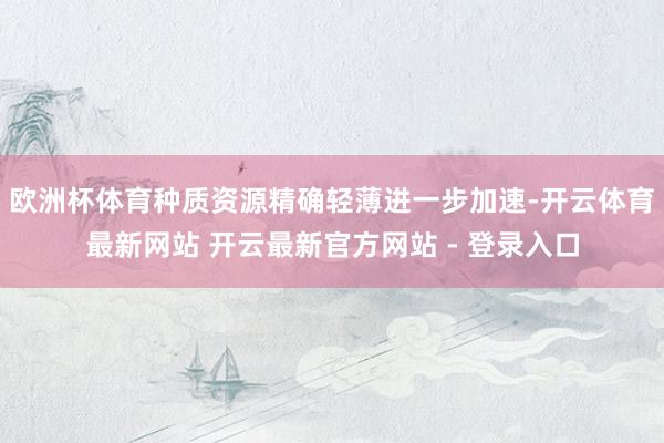 欧洲杯体育种质资源精确轻薄进一步加速-开云体育最新网站 开云最新官方网站 - 登录入口