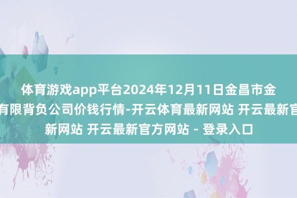 体育游戏app平台2024年12月11日金昌市金川自然农产物发展有限背负公司价钱行情-开云体育最新网站 开云最新官方网站 - 登录入口