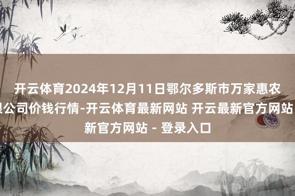 开云体育2024年12月11日鄂尔多斯市万家惠农贸阛阓有限公司价钱行情-开云体育最新网站 开云最新官方网站 - 登录入口