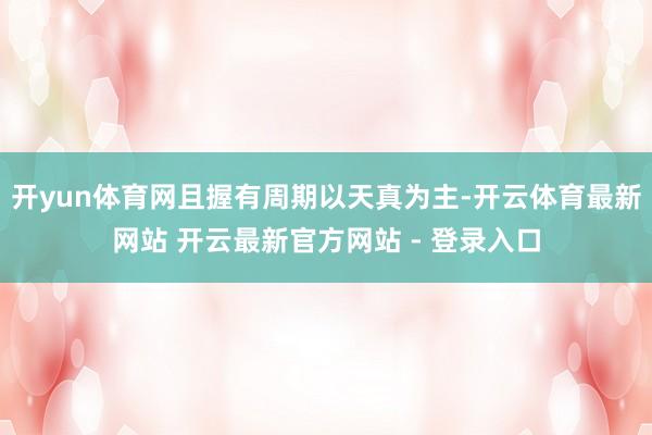 开yun体育网且握有周期以天真为主-开云体育最新网站 开云最新官方网站 - 登录入口