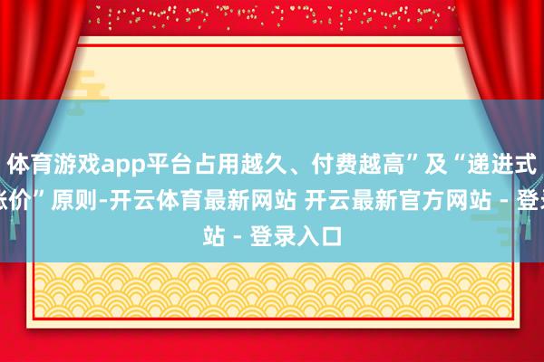 体育游戏app平台占用越久、付费越高”及“递进式累进涨价”原则-开云体育最新网站 开云最新官方网站 - 登录入口