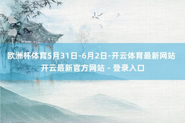 欧洲杯体育5月31日-6月2日-开云体育最新网站 开云最新官方网站 - 登录入口