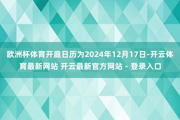 欧洲杯体育开庭日历为2024年12月17日-开云体育最新网站 开云最新官方网站 - 登录入口