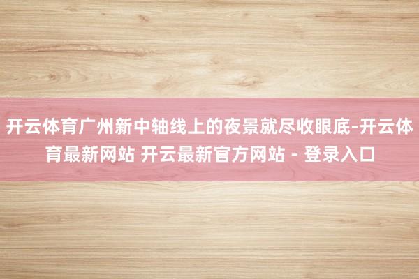 开云体育广州新中轴线上的夜景就尽收眼底-开云体育最新网站 开云最新官方网站 - 登录入口