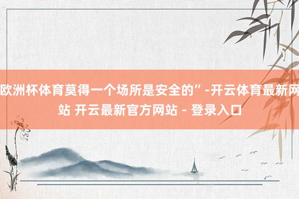 欧洲杯体育莫得一个场所是安全的”-开云体育最新网站 开云最新官方网站 - 登录入口