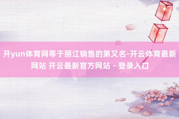 开yun体育网等于丽江销售的第又名-开云体育最新网站 开云最新官方网站 - 登录入口