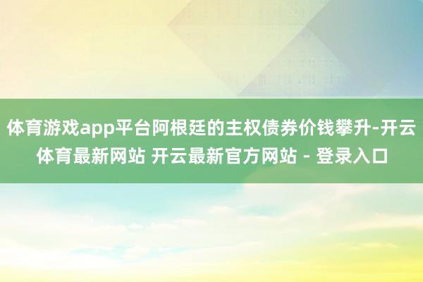体育游戏app平台阿根廷的主权债券价钱攀升-开云体育最新网站 开云最新官方网站 - 登录入口