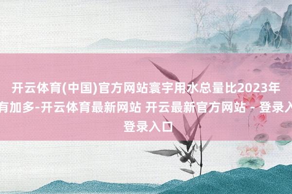 开云体育(中国)官方网站寰宇用水总量比2023年略有加多-开云体育最新网站 开云最新官方网站 - 登录入口