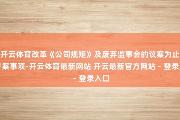 开云体育改革《公司规矩》及废弃监事会的议案为止境方案事项-开云体育最新网站 开云最新官方网站 - 登录入口