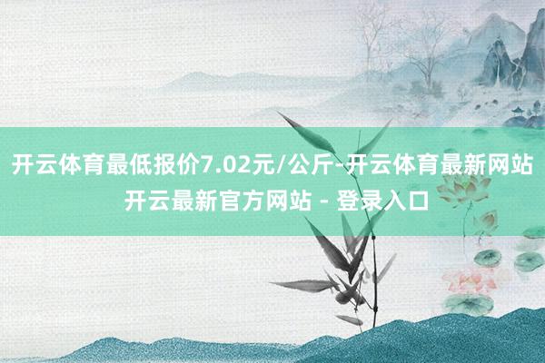 开云体育最低报价7.02元/公斤-开云体育最新网站 开云最新官方网站 - 登录入口