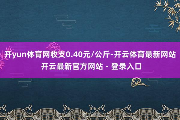开yun体育网收支0.40元/公斤-开云体育最新网站 开云最新官方网站 - 登录入口