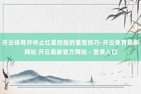 开云体育并停止红星控股的重整技巧-开云体育最新网站 开云最新官方网站 - 登录入口