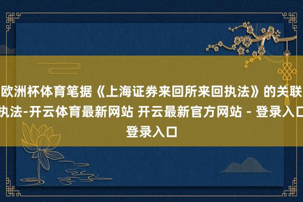 欧洲杯体育笔据《上海证券来回所来回执法》的关联执法-开云体育最新网站 开云最新官方网站 - 登录入口