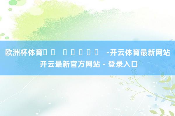 欧洲杯体育		  					  -开云体育最新网站 开云最新官方网站 - 登录入口