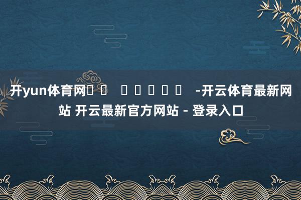 开yun体育网		  					  -开云体育最新网站 开云最新官方网站 - 登录入口