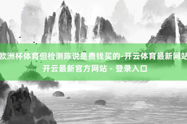 欧洲杯体育但检测陈说是费钱买的-开云体育最新网站 开云最新官方网站 - 登录入口