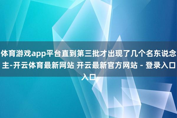 体育游戏app平台直到第三批才出现了几个名东说念主-开云体育最新网站 开云最新官方网站 - 登录入口
