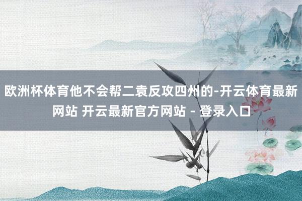 欧洲杯体育他不会帮二袁反攻四州的-开云体育最新网站 开云最新官方网站 - 登录入口