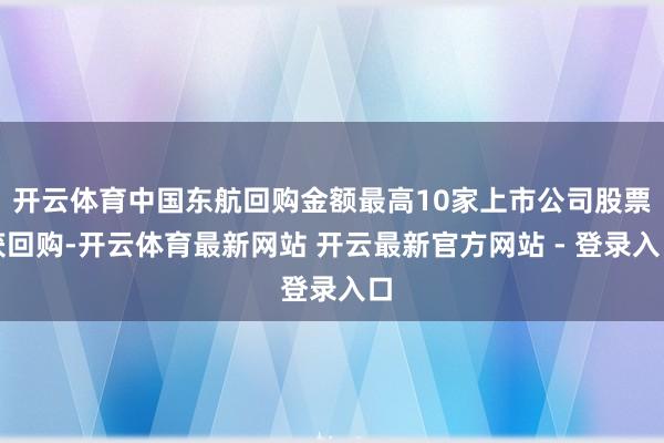 开云体育中国东航回购金额最高10家上市公司股票获回购-开云体育最新网站 开云最新官方网站 - 登录入口