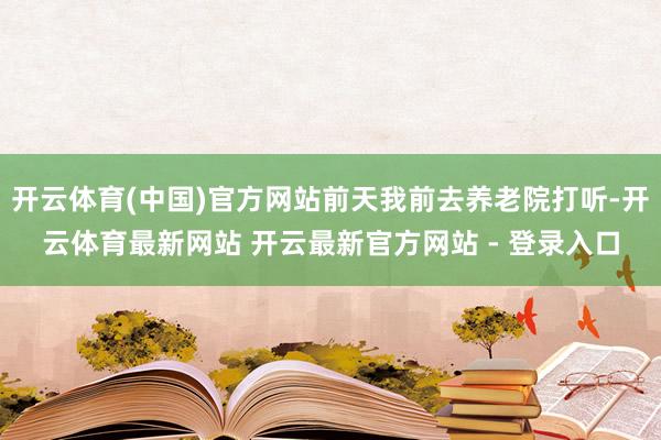 开云体育(中国)官方网站前天我前去养老院打听-开云体育最新网站 开云最新官方网站 - 登录入口