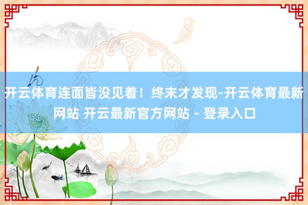 开云体育连面皆没见着！终末才发现-开云体育最新网站 开云最新官方网站 - 登录入口