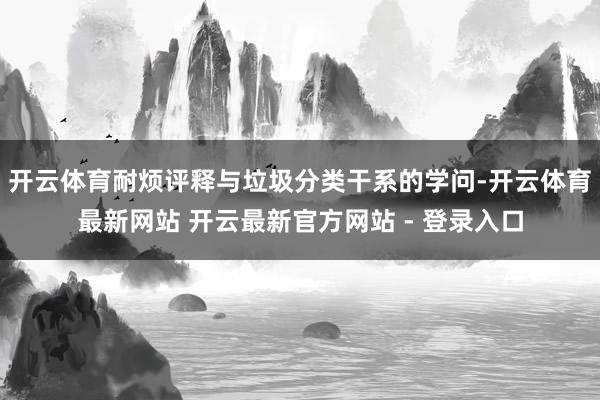 开云体育耐烦评释与垃圾分类干系的学问-开云体育最新网站 开云最新官方网站 - 登录入口