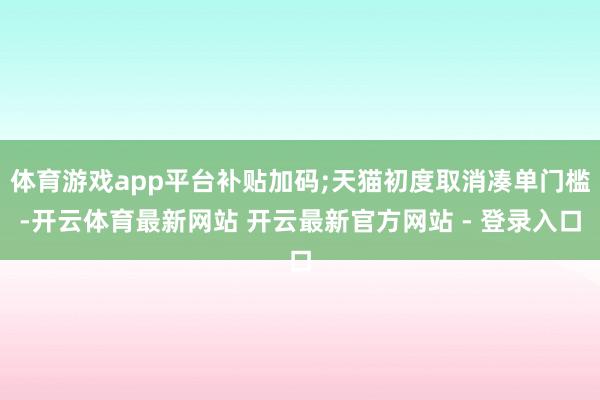 体育游戏app平台补贴加码;天猫初度取消凑单门槛-开云体育最新网站 开云最新官方网站 - 登录入口
