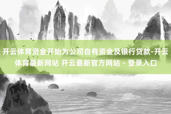 开云体育资金开始为公司自有资金及银行贷款-开云体育最新网站 开云最新官方网站 - 登录入口