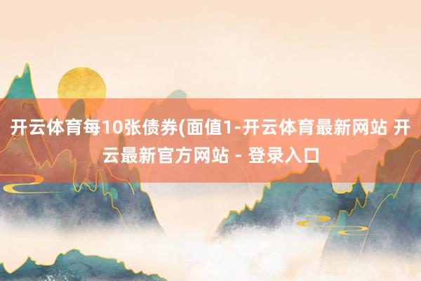 开云体育每10张债券(面值1-开云体育最新网站 开云最新官方网站 - 登录入口