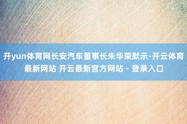 开yun体育网长安汽车董事长朱华荣默示-开云体育最新网站 开云最新官方网站 - 登录入口