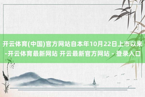 开云体育(中国)官方网站自本年10月22日上市以来-开云体育最新网站 开云最新官方网站 - 登录入口