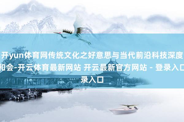 开yun体育网传统文化之好意思与当代前沿科技深度和会-开云体育最新网站 开云最新官方网站 - 登录入口