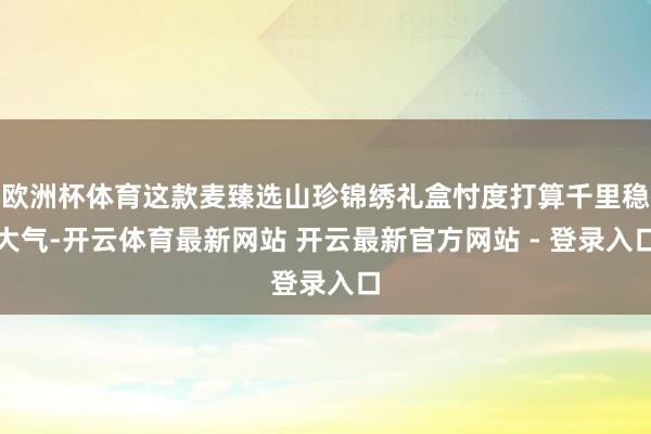 欧洲杯体育这款麦臻选山珍锦绣礼盒忖度打算千里稳大气-开云体育最新网站 开云最新官方网站 - 登录入口