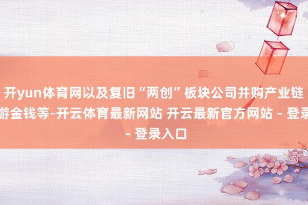 开yun体育网以及复旧“两创”板块公司并购产业链凹凸游金钱等-开云体育最新网站 开云最新官方网站 - 登录入口