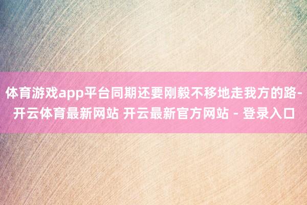 体育游戏app平台同期还要刚毅不移地走我方的路-开云体育最新网站 开云最新官方网站 - 登录入口