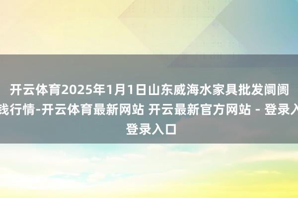开云体育2025年1月1日山东威海水家具批发阛阓价钱行情-开云体育最新网站 开云最新官方网站 - 登录入口