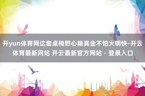 开yun体育网这套桌椅野心精真金不怕火明快-开云体育最新网站 开云最新官方网站 - 登录入口