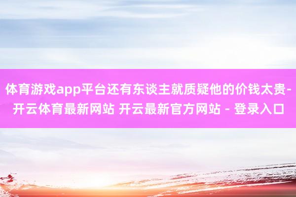 体育游戏app平台还有东谈主就质疑他的价钱太贵-开云体育最新网站 开云最新官方网站 - 登录入口