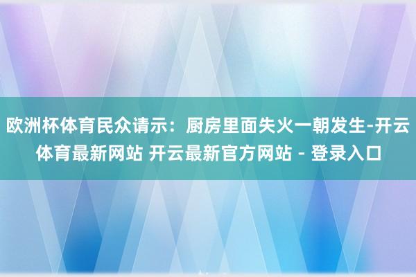欧洲杯体育民众请示：厨房里面失火一朝发生-开云体育最新网站 开云最新官方网站 - 登录入口