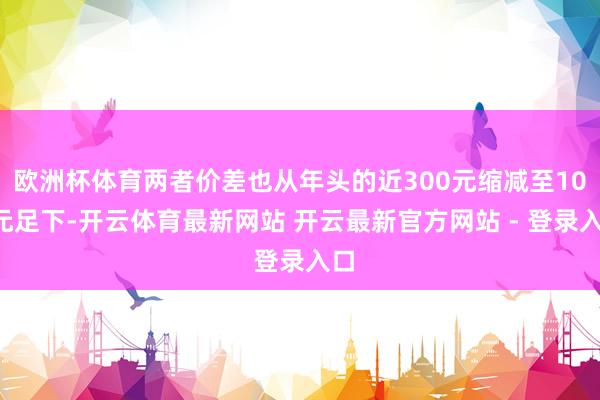 欧洲杯体育两者价差也从年头的近300元缩减至100元足下-开云体育最新网站 开云最新官方网站 - 登录入口