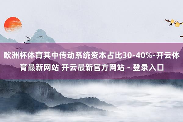 欧洲杯体育其中传动系统资本占比30-40%-开云体育最新网站 开云最新官方网站 - 登录入口