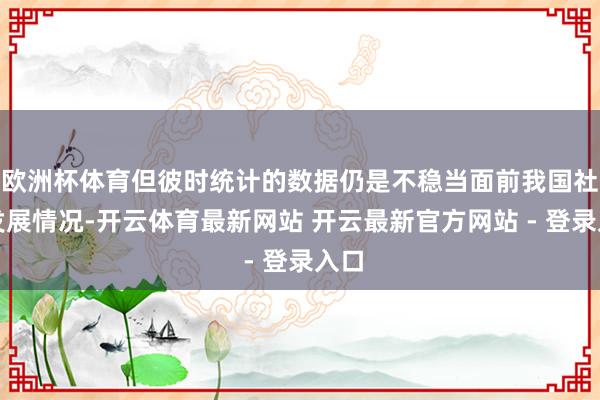 欧洲杯体育但彼时统计的数据仍是不稳当面前我国社会发展情况-开云体育最新网站 开云最新官方网站 - 登录入口