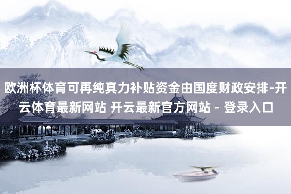 欧洲杯体育可再纯真力补贴资金由国度财政安排-开云体育最新网站 开云最新官方网站 - 登录入口