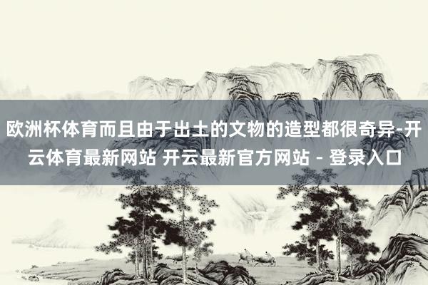 欧洲杯体育而且由于出土的文物的造型都很奇异-开云体育最新网站 开云最新官方网站 - 登录入口