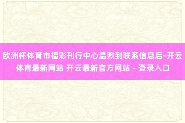 欧洲杯体育市福彩刊行中心温煦到联系信息后-开云体育最新网站 开云最新官方网站 - 登录入口