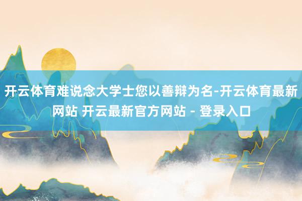 开云体育难说念大学士您以善辩为名-开云体育最新网站 开云最新官方网站 - 登录入口