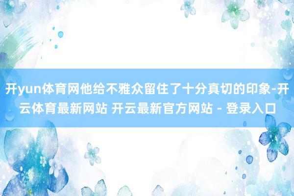 开yun体育网他给不雅众留住了十分真切的印象-开云体育最新网站 开云最新官方网站 - 登录入口
