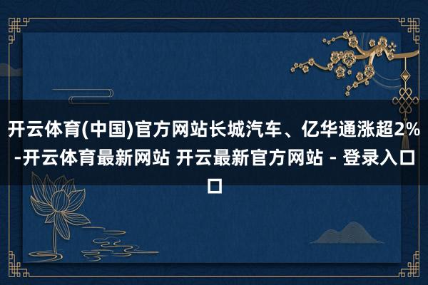 开云体育(中国)官方网站长城汽车、亿华通涨超2%-开云体育最新网站 开云最新官方网站 - 登录入口